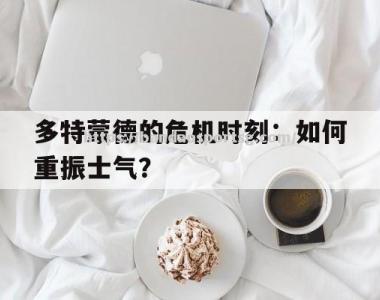 半岛体育-多特蒙德的危机时刻：如何重振士气？